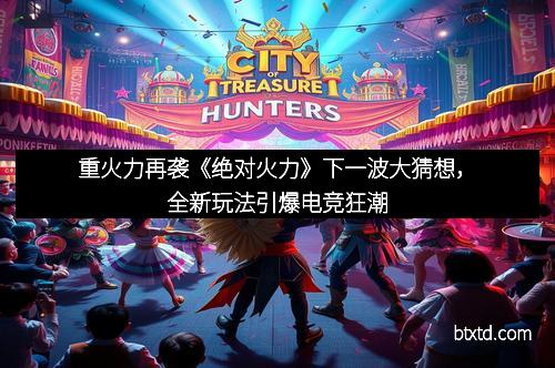 重火力再袭《绝对火力》下一波大猜想，全新玩法引爆电竞狂潮
