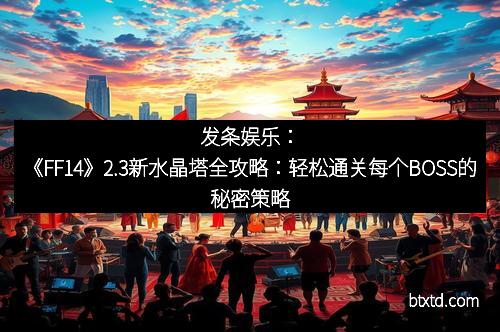 发条娱乐：《FF14》2.3新水晶塔全攻略：轻松通关每个BOSS的秘密策略